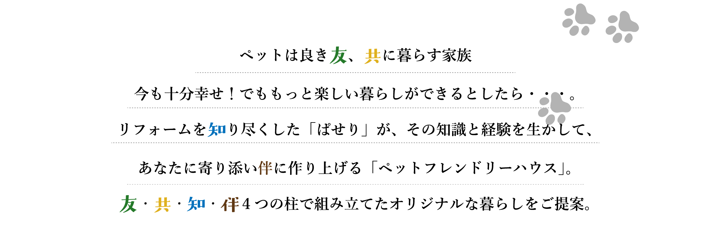 ペットは良き友、共に暮す家族。今も十分幸せ！でももっと楽しい暮らしができるとしたら・・・。リフォームを知り尽くした「ぱせり」が、その知識と経験を生かして、あなたに寄り添い伴に作り上げる「ペットフレンドリーハウス」。友・共・知・伴 4つの柱で組み立てたオリジナルな暮らしをご提案。
