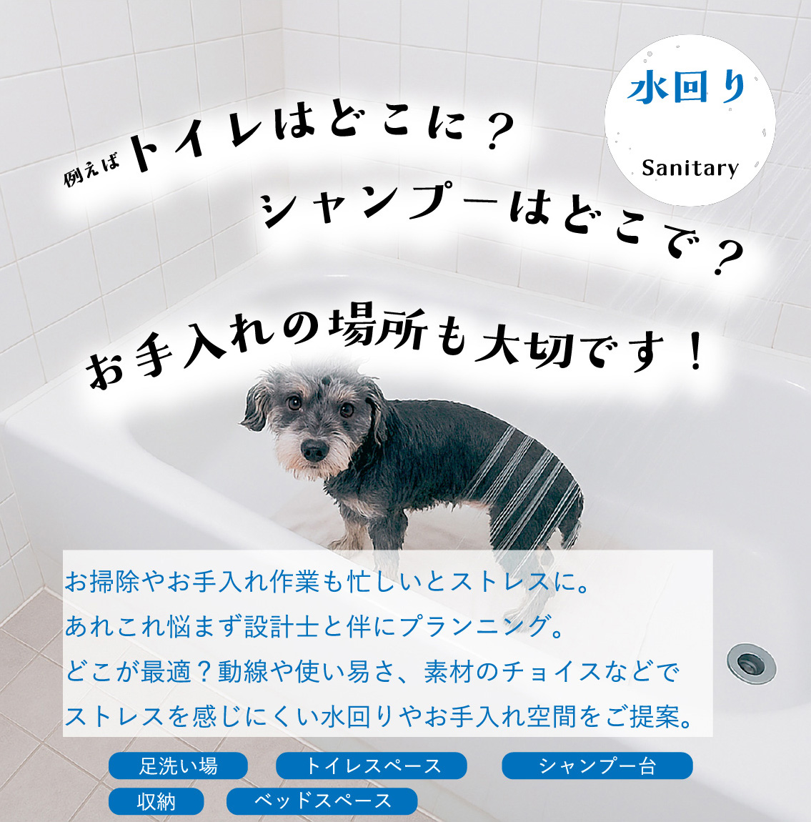 水回り｜例えばトイレはどこに？シャンプーはどこで？お手入れの場所も大切です！お掃除やお手入れ作業も忙しいとストレスに。あれこれ悩まず設計士と伴にプランニング。どこが最適？動線や使い易さ、素材のチョイスなどでストレスを感じにくい水回りやお手入れ空間をご提案。｜足洗い場・トイレスペース・シャンプー台・収納・ベッドスペース